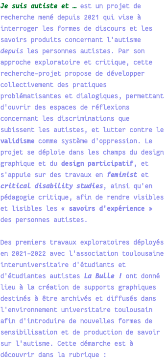 Je suis autiste et … est un projet de recherche mené depuis 2021 qui vise à interroger les formes de discours et les savoirs produits concernant l'autisme depuis les personnes autistes. Par son approche exploratoire et critique, cette recherche-projet propose de développer collectivement des pratiques problématisantes et dialogiques, permettant d'ouvrir des espaces de réflexions concernant les discriminations que subissent les autistes, et lutter contre le validisme comme système d'oppression. Le projet se déploie dans les champs du design graphique et du design participatif, et s'appuie sur des travaux en feminist et critical disability studies, ainsi qu'en pédagogie critique, afin de rendre visibles et lisibles les « savoirs d'expérience » des personnes autistes. Des premiers travaux exploratoires déployés en 2021-2022 avec l'association toulousaine interuniversitaire d'étudiants et d'étudiantes autistes La Bulle ! ont donné lieu à la création de supports graphiques destinés à être archivés et diffusés dans l'environnement universitaire toulousain afin d'introduire de nouvelles formes de sensibilisation et de production de savoir sur l'autisme. Cette démarche est à découvrir dans la rubrique : 