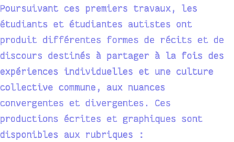 Poursuivant ces premiers travaux, les étudiants et étudiantes autistes ont produit différentes formes de récits et de discours destinés à partager à la fois des expériences individuelles et une culture collective commune, aux nuances convergentes et divergentes. Ces productions écrites et graphiques sont disponibles aux rubriques : 