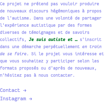 Ce projet ne prétend pas vouloir produire de nouveaux discours hégémoniques à propos de l'autisme. Dans une volonté de partager l'expérience autistique par des formes diverses de témoignages et de savoirs collectifs, Je suis autiste et … s'inscrit dans une démarche perpétuellement en train de se faire. Si le projet vous intéresse et que vous souhaitez y participer selon les formats proposés ou d'après de nouveaux, n'hésitez pas à nous contacter. Contact → Instagram → 