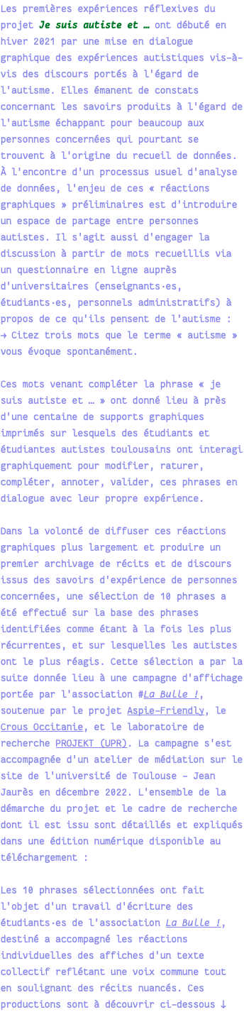 Les premières expériences réflexives du projet Je suis autiste et … ont débuté en hiver 2021 par une mise en dialogue graphique des expériences autistiques vis-à-vis des discours portés à l'égard de l'autisme. Elles émanent de constats concernant les savoirs produits à l'égard de l'autisme échappant pour beaucoup aux personnes concernées qui pourtant se trouvent à l'origine du recueil de données. À l'encontre d'un processus usuel d'analyse de données, l'enjeu de ces « réactions graphiques » préliminaires est d'introduire un espace de partage entre personnes autistes. Il s'agit aussi d'engager la discussion à partir de mots recueillis via un questionnaire en ligne auprès d'universitaires (enseignants·es, étudiants·es, personnels administratifs) à propos de ce qu'ils pensent de l'autisme : → Citez trois mots que le terme « autisme » vous évoque spontanément. Ces mots venant compléter la phrase « je suis autiste et … » ont donné lieu à près d'une centaine de supports graphiques imprimés sur lesquels des étudiants et étudiantes autistes toulousains ont interagi graphiquement pour modifier, raturer, compléter, annoter, valider, ces phrases en dialogue avec leur propre expérience. Dans la volonté de diffuser ces réactions graphiques plus largement et produire un premier archivage de récits et de discours issus des savoirs d'expérience de personnes concernées, une sélection de 10 phrases a été effectué sur la base des phrases identifiées comme étant à la fois les plus récurrentes, et sur lesquelles les autistes ont le plus réagis. Cette sélection a par la suite donnée lieu à une campagne d'affichage portée par l'association #La Bulle !, soutenue par le projet Aspie-Friendly, le Crous Occitanie, et le laboratoire de recherche PROJEKT (UPR). La campagne s'est accompagnée d'un atelier de médiation sur le site de l'université de Toulouse - Jean Jaurès en décembre 2022. L'ensemble de la démarche du projet et le cadre de recherche dont il est issu sont détaillés et expliqués dans une édition numérique disponible au téléchargement : Les 10 phrases sélectionnées ont fait l'objet d'un travail d'écriture des étudiants·es de l'association La Bulle !, destiné a accompagné les réactions individuelles des affiches d'un texte collectif reflétant une voix commune tout en soulignant des récits nuancés. Ces productions sont à découvrir ci-dessous ↓