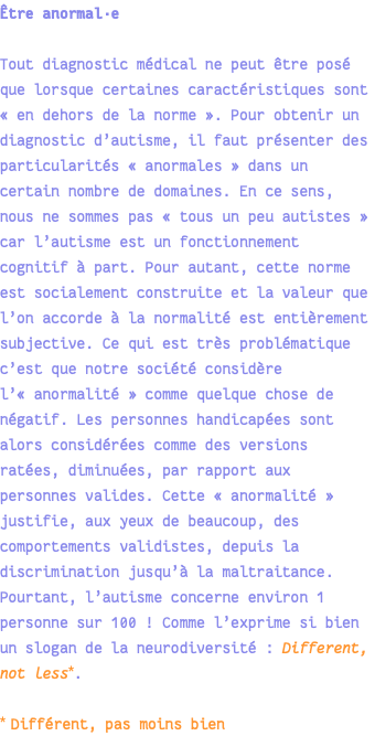 Être anormal·e Tout diagnostic médical ne peut être posé que lorsque certaines caractéristiques sont « en dehors de la norme ». Pour obtenir un diagnostic d’autisme, il faut présenter des particularités « anormales » dans un certain nombre de domaines. En ce sens, nous ne sommes pas « tous un peu autistes » car l’autisme est un fonctionnement cognitif à part. Pour autant, cette norme est socialement construite et la valeur que l’on accorde à la normalité est entièrement subjective. Ce qui est très problématique c’est que notre société considère l’« anormalité » comme quelque chose de négatif. Les personnes handicapées sont alors considérées comme des versions ratées, diminuées, par rapport aux personnes valides. Cette « anormalité » justifie, aux yeux de beaucoup, des comportements validistes, depuis la discrimination jusqu’à la maltraitance. Pourtant, l’autisme concerne environ 1 personne sur 100 ! Comme l’exprime si bien un slogan de la neurodiversité : Different, not less*. * Différent, pas moins bien