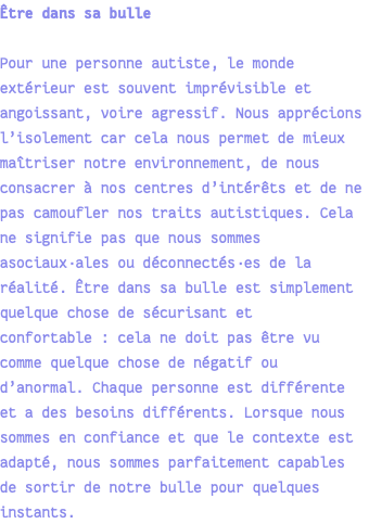 Être dans sa bulle Pour une personne autiste, le monde extérieur est souvent imprévisible et angoissant, voire agressif. Nous apprécions l’isolement car cela nous permet de mieux maîtriser notre environnement, de nous consacrer à nos centres d’intérêts et de ne pas camoufler nos traits autistiques. Cela ne signifie pas que nous sommes asociaux·ales ou déconnectés·es de la réalité. Être dans sa bulle est simplement quelque chose de sécurisant et confortable : cela ne doit pas être vu comme quelque chose de négatif ou d’anormal. Chaque personne est différente et a des besoins différents. Lorsque nous sommes en confiance et que le contexte est adapté, nous sommes parfaitement capables de sortir de notre bulle pour quelques instants.