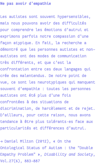 Ne pas avoir d'empathie Les autistes sont souvent hypersensibles, mais nous pouvons avoir des difficultés pour comprendre les émotions d’autrui et exprimons parfois notre compassion d’une façon atypique. En fait, la recherche a démontré que les personnes autistes et non-autistes ont des modes de communication très différents, et que c’est la confrontation entre ces deux langages qui crée des malentendus. De notre point de vue, ce sont les neurotypiques qui manquent souvent d’empathie : toutes les personnes autistes ont été plus d’une fois confrontées à des situations de discrimination, de harcèlement et de rejet. D’ailleurs, pour cette raison, nous avons tendance à être plus tolérants·es face aux particularités et différences d’autrui. → Daniel Milton (2012), « On the Ontological Status of Autism : the "Double Empathy Problem" », Disability and Society, Vol.27(6), 883-887