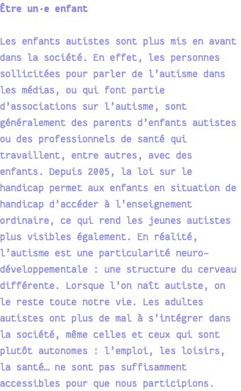 Être un·e enfant Les enfants autistes sont plus mis en avant dans la société. En effet, les personnes sollicitées pour parler de l’autisme dans les médias, ou qui font partie d’associations sur l’autisme, sont généralement des parents d’enfants autistes ou des professionnels de santé qui travaillent, entre autres, avec des enfants. Depuis 2005, la loi sur le handicap permet aux enfants en situation de handicap d’accéder à l’enseignement ordinaire, ce qui rend les jeunes autistes plus visibles également. En réalité, l’autisme est une particularité neuro-développementale : une structure du cerveau différente. Lorsque l’on naît autiste, on le reste toute notre vie. Les adultes autistes ont plus de mal à s’intégrer dans la société, même celles et ceux qui sont plutôt autonomes : l’emploi, les loisirs, la santé… ne sont pas suffisamment accessibles pour que nous participions.