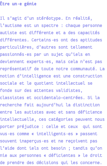 Être un·e génie Il s’agit d’un stéréotype. En réalité, l’autisme est un spectre : chaque personne autiste est différente et a des capacités différentes. Certains·es ont des aptitudes particulières, d’autres sont tellement passionnés·es par un sujet qu’iels en deviennent experts·es, mais cela n’est pas représentatif de toute notre communauté. La notion d’intelligence est une construction sociale et le quotient intellectuel se fonde sur des attentes validistes, classistes et occidentalo-centrées. Si la recherche fait aujourd’hui la distinction entre les autistes avec et sans déficience intellectuelle, ces catégories peuvent nous porter préjudice : celle et ceux qui sont vus·es comme « intelligents·es » passent souvent inaperçus·es et ne reçoivent pas l’aide dont iels ont besoin ; tandis qu’on nie aux personnes « déficientes » le droit de prendre des décisions qui les concerne.