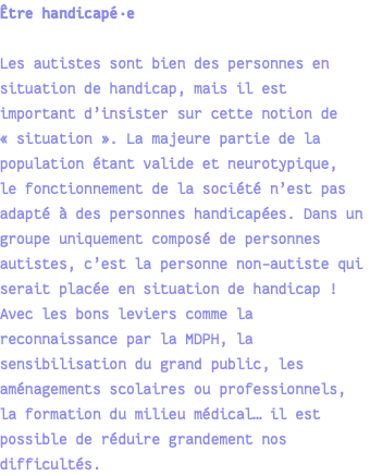 Être handicapé·e Les autistes sont bien des personnes en situation de handicap, mais il est important d’insister sur cette notion de « situation ». La majeure partie de la population étant valide et neurotypique, le fonctionnement de la société n’est pas adapté à des personnes handicapées. Dans un groupe uniquement composé de personnes autistes, c’est la personne non-autiste qui serait placée en situation de handicap ! Avec les bons leviers comme la reconnaissance par la MDPH, la sensibilisation du grand public, les aménagements scolaires ou professionnels, la formation du milieu médical… il est possible de réduire grandement nos difficultés.