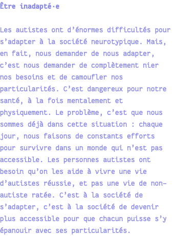 Être inadapté·e Les autistes ont d’énormes difficultés pour s’adapter à la société neurotypique. Mais, en fait, nous demander de nous adapter, c’est nous demander de complètement nier nos besoins et de camoufler nos particularités. C’est dangereux pour notre santé, à la fois mentalement et physiquement. Le problème, c’est que nous sommes déjà dans cette situation : chaque jour, nous faisons de constants efforts pour survivre dans un monde qui n’est pas accessible. Les personnes autistes ont besoin qu’on les aide à vivre une vie d’autistes réussie, et pas une vie de non-autiste ratée. C’est à la société de s’adapter, c’est à la société de devenir plus accessible pour que chacun puisse s’y épanouir avec ses particularités.