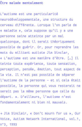 Être malade mentalement L’autisme est une particularité neurodéveloppementale, une structure du cerveau différente. Lorsque l’on parle de « maladie », cela suppose qu’il y a une personne saine atteinte par un mal quelconque, dont il serait théoriquement possible de guérir. Or, pour reprendre les mots du militant autiste Jim Sinclar, « L’autisme est une manière d’être. […] Il teinte toute expérience, toute sensation, perception, pensée, émotion, tout aspect de la vie. Il n’est pas possible de séparer l’autisme de la personne – et si cela était possible, la personne qui vous resterait ne serait pas la même personne que celle du départ. ». D’ailleurs, l’autisme n’est fondamentalement ni bien ni mauvais. → Jim Sinclair, « Don’t mourn for us », Our Voice, Autism Network International, vol.1, n°3, 1993