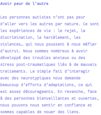 Avoir peur de l'autre Les personnes autistes n’ont pas peur d’aller vers les autres par nature. Ce sont les expériences de vie : le rejet, la discrimination, le harcèlement, les violences… qui nous poussent à nous méfier d’autrui. Nous sommes nombreux à avoir développé des troubles anxieux ou des stress post-traumatiques liés à de mauvais traitements. Le simple fait d’interagir avec des neurotypiques nous demande beaucoup d’efforts d’adaptations, ce qui est assez décourageants. En revanche, face à des personnes bienveillantes et ouvertes, nous pouvons nous sentir en confiance et sommes capables de nouer des liens.