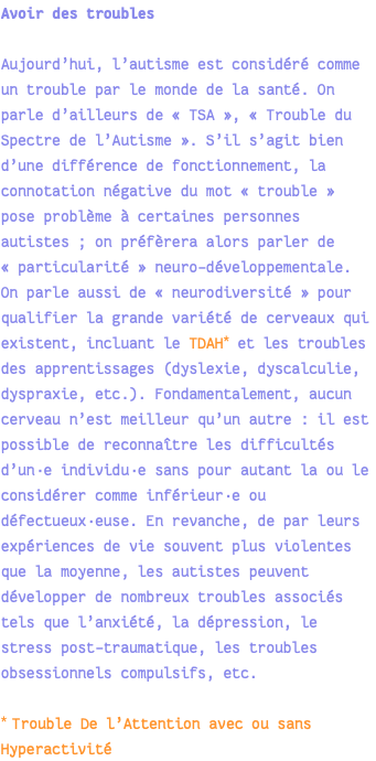 Avoir des troubles Aujourd’hui, l’autisme est considéré comme un trouble par le monde de la santé. On parle d’ailleurs de « TSA », « Trouble du Spectre de l’Autisme ». S’il s’agit bien d’une différence de fonctionnement, la connotation négative du mot « trouble » pose problème à certaines personnes autistes ; on préfèrera alors parler de « particularité » neuro-développementale. On parle aussi de « neurodiversité » pour qualifier la grande variété de cerveaux qui existent, incluant le TDAH* et les troubles des apprentissages (dyslexie, dyscalculie, dyspraxie, etc.). Fondamentalement, aucun cerveau n’est meilleur qu’un autre : il est possible de reconnaître les difficultés d’un·e individu·e sans pour autant la ou le considérer comme inférieur·e ou défectueux·euse. En revanche, de par leurs expériences de vie souvent plus violentes que la moyenne, les autistes peuvent développer de nombreux troubles associés tels que l’anxiété, la dépression, le stress post-traumatique, les troubles obsessionnels compulsifs, etc. * Trouble De l’Attention avec ou sans Hyperactivité