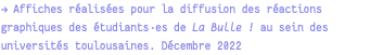 → Affiches réalisées pour la diffusion des réactions graphiques des étudiants·es de La Bulle ! au sein des universités toulousaines. Décembre 2022