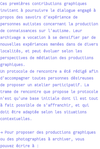 Ces premières contributions graphiques invitent à poursuivre le dialogue engagé à propos des savoirs d'expérience de personnes autistes concernant la production de connaissances sur l'autisme. Leur archivage a vocation à se densifier par de nouvelles expériences menées dans de divers localités, et peut évoluer selon les perspectives de médiation des productions graphiques. Un protocole de rencontre a été rédigé afin d'accompagner toutes personnes désireuses de proposer un atelier participatif. La trame de rencontre que propose le protocole n'est qu'une base initiale dont il est tout à fait possible de s'affranchir, et qui doit être adaptée selon les situations contextuelles. → Pour proposer des productions graphiques ou des photographies à archiver, vous pouvez écrire à :