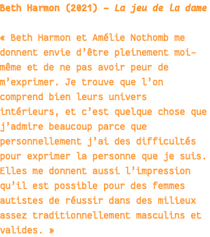 Beth Harmon (2021) - La jeu de la dame « Beth Harmon et Amélie Nothomb me donnent envie d’être pleinement moi-même et de ne pas avoir peur de m’exprimer. Je trouve que l’on comprend bien leurs univers intérieurs, et c’est quelque chose que j’admire beaucoup parce que personnellement j’ai des difficultés pour exprimer la personne que je suis. Elles me donnent aussi l’impression qu’il est possible pour des femmes autistes de réussir dans des milieux assez traditionnellement masculins et valides. » 