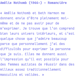 Amélie Nothomb (1966-) - Romancière « Amélie Nothomb et Beth Harmon me donnent envie d’être pleinement moi-même et de ne pas avoir peur de m’exprimer. Je trouve que l’on comprend bien leurs univers intérieurs, et c’est quelque chose que j’admire beaucoup parce que personnellement j’ai des difficultés pour exprimer la personne que je suis. Elles me donnent aussi l’impression qu’il est possible pour des femmes autistes de réussir dans des milieux assez traditionnellement masculins et valides. » 