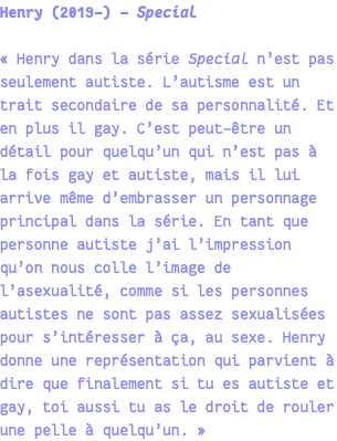 Henry (2019-) - Special « Henry dans la série Special n’est pas seulement autiste. L’autisme est un trait secondaire de sa personnalité. Et en plus il gay. C’est peut-être un détail pour quelqu’un qui n’est pas à la fois gay et autiste, mais il lui arrive même d’embrasser un personnage principal dans la série. En tant que personne autiste j’ai l’impression qu’on nous colle l’image de l’asexualité, comme si les personnes autistes ne sont pas assez sexualisées pour s’intéresser à ça, au sexe. Henry donne une représentation qui parvient à dire que finalement si tu es autiste et gay, toi aussi tu as le droit de rouler une pelle à quelqu’un. » 