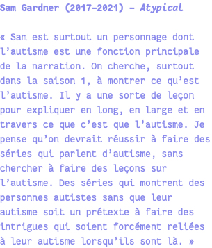 Sam Gardner (2017-2021) - Atypical « Sam est surtout un personnage dont l’autisme est une fonction principale de la narration. On cherche, surtout dans la saison 1, à montrer ce qu’est l’autisme. Il y a une sorte de leçon pour expliquer en long, en large et en travers ce que c’est que l’autisme. Je pense qu’on devrait réussir à faire des séries qui parlent d’autisme, sans chercher à faire des leçons sur l’autisme. Des séries qui montrent des personnes autistes sans que leur autisme soit un prétexte à faire des intrigues qui soient forcément reliées à leur autisme lorsqu’ils sont là. » 