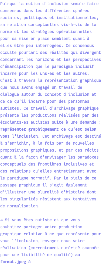 Puisque la notion d'inclusion semble faire consensus dans les différentes sphères sociales, politiques et institutionnelles, sa relation conceptuelles vis-à-vis de la norme et les stratégies opérationnelles pour sa mise en place semblent quant à elles être peu interrogées. Ce consensus occulte pourtant des réalités qui divergent concernant les horizons et les perspectives d'émancipation que le paradigme inclusif incarne pour les uns·es et les autres. C'est à travers la représentation graphique que nous avons engagé un travail de dialogue autour du concept d'inclusion et de ce qu'il incarne pour des personnes autistes. Ce travail d'archivage graphique présente les productions réalisées par des étudiants·es autistes suite à une demande : représentez graphiquement ce qu'est selon vous l'inclusion. Cet archivage est destiné à s'enrichir, à la fois par de nouvelles propositions graphiques, et par des récits quant à la façon d'envisager les paradoxes conceptuels des frontières inclusives et des relations qu'elles entretiennent avec le paradigme normatif. Par le biais de ce paysage graphique il s'agit également d'illustrer une pluralité d'histoire dont les singularités résistent aux tentatives de normalisation. → Si vous êtes autiste et que vous souhaitez partager votre production graphique relative à ce que représente pour vous l'inclusion, envoyez-nous votre réalisation (correctement numérisé-scannée pour une lisibilité de qualité) au format.jpeg à 