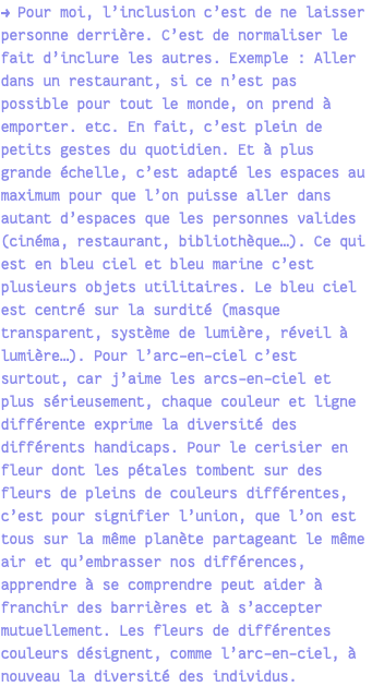 → Pour moi, l’inclusion c’est de ne laisser personne derrière. C’est de normaliser le fait d’inclure les autres. Exemple : Aller dans un restaurant, si ce n’est pas possible pour tout le monde, on prend à emporter. etc. En fait, c’est plein de petits gestes du quotidien. Et à plus grande échelle, c’est adapté les espaces au maximum pour que l’on puisse aller dans autant d’espaces que les personnes valides (cinéma, restaurant, bibliothèque…). Ce qui est en bleu ciel et bleu marine c’est plusieurs objets utilitaires. Le bleu ciel est centré sur la surdité (masque transparent, système de lumière, réveil à lumière…). Pour l’arc-en-ciel c’est surtout, car j’aime les arcs-en-ciel et plus sérieusement, chaque couleur et ligne différente exprime la diversité des différents handicaps. Pour le cerisier en fleur dont les pétales tombent sur des fleurs de pleins de couleurs différentes, c’est pour signifier l’union, que l’on est tous sur la même planète partageant le même air et qu’embrasser nos différences, apprendre à se comprendre peut aider à franchir des barrières et à s’accepter mutuellement. Les fleurs de différentes couleurs désignent, comme l’arc-en-ciel, à nouveau la diversité des individus.