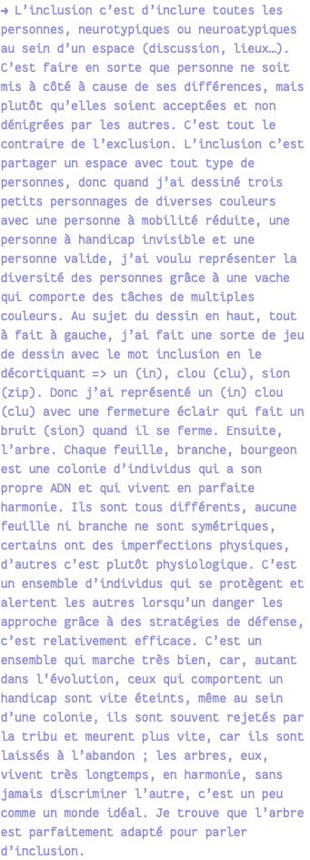 → L’inclusion c’est d’inclure toutes les personnes, neurotypiques ou neuroatypiques au sein d’un espace (discussion, lieux…). C’est faire en sorte que personne ne soit mis à côté à cause de ses différences, mais plutôt qu’elles soient acceptées et non dénigrées par les autres. C’est tout le contraire de l’exclusion. L’inclusion c’est partager un espace avec tout type de personnes, donc quand j’ai dessiné trois petits personnages de diverses couleurs avec une personne à mobilité réduite, une personne à handicap invisible et une personne valide, j’ai voulu représenter la diversité des personnes grâce à une vache qui comporte des tâches de multiples couleurs. Au sujet du dessin en haut, tout à fait à gauche, j’ai fait une sorte de jeu de dessin avec le mot inclusion en le décortiquant => un (in), clou (clu), sion (zip). Donc j’ai représenté un (in) clou (clu) avec une fermeture éclair qui fait un bruit (sion) quand il se ferme. Ensuite, l’arbre. Chaque feuille, branche, bourgeon est une colonie d’individus qui a son propre ADN et qui vivent en parfaite harmonie. Ils sont tous différents, aucune feuille ni branche ne sont symétriques, certains ont des imperfections physiques, d’autres c’est plutôt physiologique. C’est un ensemble d’individus qui se protègent et alertent les autres lorsqu’un danger les approche grâce à des stratégies de défense, c’est relativement efficace. C’est un ensemble qui marche très bien, car, autant dans l’évolution, ceux qui comportent un handicap sont vite éteints, même au sein d’une colonie, ils sont souvent rejetés par la tribu et meurent plus vite, car ils sont laissés à l’abandon ; les arbres, eux, vivent très longtemps, en harmonie, sans jamais discriminer l’autre, c’est un peu comme un monde idéal. Je trouve que l’arbre est parfaitement adapté pour parler d’inclusion.