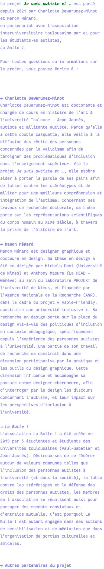 Le projet Je suis autiste et … est porté depuis 2021 par Charlotte Dewarumez-Minot et Manon Ménard, en partenariat avec l'association interuniversitaire toulousaine par et pour les étudiants·es autistes, La Bulle !. Pour toutes questions ou informations sur le projet, vous pouvez écrire à : → Charlotte Dewarumez-Minot Charlotte Dewarumez-Minot est doctorante et chargée de cours en histoire de l’art à l’université Toulouse - Jean Jaurès, autiste et militante autiste. Parce qu’elle a cette double casquette, elle veille à la diffusion des récits des personnes concernées par la validisme afin de témoigner des problématiques d’inclusion dans l’enseignement supérieur. Via le projet Je suis autiste et …, elle espère aider à porter la parole de ses pairs afin de lutter contre les stéréotypes et de militer pour une meilleure compréhension et intégration de l’autisme. Concernant ses travaux de recherche doctorale, sa thèse porte sur les représentations scientifiques du corps humain au XIXe siècle, à travers le prisme de l’histoire de l’art. → Manon Ménard Manon Ménard est designer graphique et docteure en design. Sa thèse en design a été co-dirigée par Michela Deni (Université de Nîmes) et Anthony Masure (La HEAD — Genève) au sein du laboratoire PROJEKT de l’université de Nîmes, et financée par l’Agence Nationale de la Recherche (ANR), dans le cadre du projet « Aspie-Friendly, construire une université inclusive ». Sa recherche en design porte sur la place du design vis-à-vis des politiques d’inclusion en contexte pédagogique, spécifiquement depuis l’expérience des personnes autistes à l’université. Une partie de son travail de recherche se construit dans une dimension participative par la pratique et les outils du design graphique. Cette dimension influence et accompagne sa posture comme designer-chercheure, afin d’interroger par le design les discours concernant l’autisme, et leur impact sur les perspectives d’inclusion à l’université. → La Bulle ! L’association La Bulle ! a été créée en 2019 par 5 étudiantes et étudiants des universités toulousaines (Paul-Sabatier et Jean-Jaurès). Désireux·ses de se fédérer autour de valeurs communes telles que l’inclusion des personnes autistes à l’université (et dans la société), la lutte contre les stéréotypes et la défense des droits des personnes autistes, les membres de l’association se réunissent aussi pour partager des moments conviviaux et d’entraide mutuelle. C’est pourquoi La Bulle ! est autant engagée dans des actions de sensibilisation et de médiation que dans l’organisation de sorties culturelles et amicales. → Autres partenaires du projet 