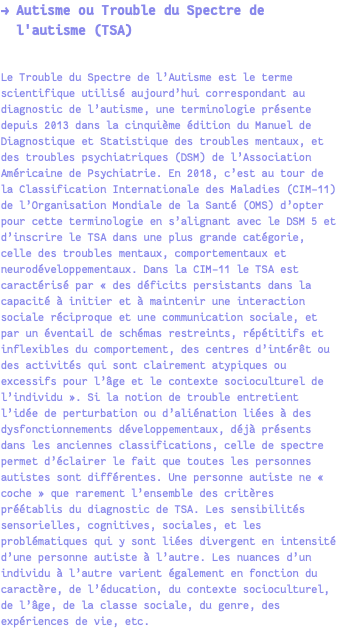 → Autisme ou Trouble du Spectre de l'autisme (TSA) Le Trouble du Spectre de l’Autisme est le terme scientifique utilisé aujourd’hui correspondant au diagnostic de l’autisme, une terminologie présente depuis 2013 dans la cinquième édition du Manuel de Diagnostique et Statistique des troubles mentaux, et des troubles psychiatriques (DSM) de l’Association Américaine de Psychiatrie. En 2018, c’est au tour de la Classification Internationale des Maladies (CIM-11) de l’Organisation Mondiale de la Santé (OMS) d’opter pour cette terminologie en s’alignant avec le DSM 5 et d’inscrire le TSA dans une plus grande catégorie, celle des troubles mentaux, comportementaux et neurodéveloppementaux. Dans la CIM-11 le TSA est caractérisé par « des déficits persistants dans la capacité à initier et à maintenir une interaction sociale réciproque et une communication sociale, et par un éventail de schémas restreints, répétitifs et inflexibles du comportement, des centres d’intérêt ou des activités qui sont clairement atypiques ou excessifs pour l’âge et le contexte socioculturel de l’individu ». Si la notion de trouble entretient l’idée de perturbation ou d’aliénation liées à des dysfonctionnements développementaux, déjà présents dans les anciennes classifications, celle de spectre permet d’éclairer le fait que toutes les personnes autistes sont différentes. Une personne autiste ne « coche » que rarement l’ensemble des critères préétablis du diagnostic de TSA. Les sensibilités sensorielles, cognitives, sociales, et les problématiques qui y sont liées divergent en intensité d’une personne autiste à l’autre. Les nuances d’un individu à l’autre varient également en fonction du caractère, de l’éducation, du contexte socioculturel, de l’âge, de la classe sociale, du genre, des expériences de vie, etc.