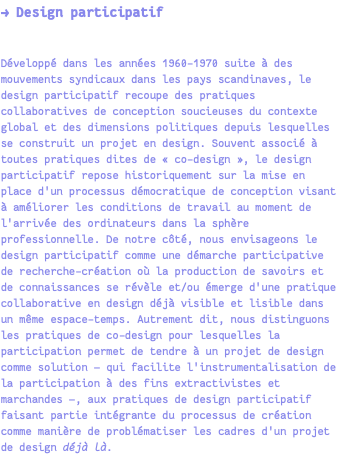 → Design participatif Développé dans les années 1960-1970 suite à des mouvements syndicaux dans les pays scandinaves, le design participatif recoupe des pratiques collaboratives de conception soucieuses du contexte global et des dimensions politiques depuis lesquelles se construit un projet en design. Souvent associé à toutes pratiques dites de « co-design », le design participatif repose historiquement sur la mise en place d'un processus démocratique de conception visant à améliorer les conditions de travail au moment de l'arrivée des ordinateurs dans la sphère professionnelle. De notre côté, nous envisageons le design participatif comme une démarche participative de recherche-création où la production de savoirs et de connaissances se révèle et/ou émerge d'une pratique collaborative en design déjà visible et lisible dans un même espace-temps. Autrement dit, nous distinguons les pratiques de co-design pour lesquelles la participation permet de tendre à un projet de design comme solution — qui facilite l'instrumentalisation de la participation à des fins extractivistes et marchandes —, aux pratiques de design participatif faisant partie intégrante du processus de création comme manière de problématiser les cadres d'un projet de design déjà là.