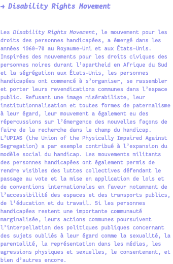 → Disability Rights Movement Les Disability Rights Movement, le mouvement pour les droits des personnes handicapées, a émergé dans les années 1960-70 au Royaume-Uni et aux États-Unis. Inspirées des mouvements pour les droits civiques des personnes noires durant l’apartheid en Afrique du Sud et la ségrégation aux États-Unis, les personnes handicapées ont commencé à s’organiser, se rassembler et porter leurs revendications communes dans l’espace public. Refusant une image misérabiliste, leur institutionnalisation et toutes formes de paternalisme à leur égard, leur mouvement a également eu des répercussions sur l’émergence des nouvelles façons de faire de la recherche dans le champ du handicap. L’UPIAS (the Union of the Physically Impaired Against Segregation) a par exemple contribué à l’expansion du modèle social du handicap. Les mouvements militants des personnes handicapées ont également permis de rendre visibles des luttes collectives défendant le passage au vote et la mise en application de lois et de conventions internationales en faveur notamment de l’accessibilité des espaces et des transports publics, de l’éducation et du travail. Si les personnes handicapées restent une importante communauté marginalisée, leurs actions communes poursuivent l’interpellation des politiques publiques concernant des sujets oubliés à leur égard comme la sexualité, la parentalité, la représentation dans les médias, les agressions physiques et sexuelles, le consentement, et bien d’autres encore.