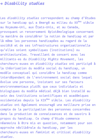 → Disability studies Les disability studies correspondent au champ d'études sur le handicap qui a émergé au milieu du XXème siècle au Royaume-Uni, aux États-Unis, et au Canada, provoquant un renversement épistémologique concernant la manière de considérer la notion de handicap et par là même les personnes handicapées au regard de la société et de ses infrastructures organisationnelle qu'elles soient symboliques (institutions) ou architecturales. Travaillant de concert avec les militants·es du Disability Rights Movement, les chercheurs·euses en disability studies ont participé à la théorisation du modèle social du handicap, un modèle conceptuel qui considère le handicap comme interdépendant de l'environnement social dans lequel évolue une personne, insistant sur ses facteurs environnementaux plutôt que ceux individuels et biologiques du modèle médical déjà bien installé au sein des institutions scientifiques et académiques occidentales depuis le XIXème siècle. Les disability studies ont également encouragé une meilleure prise en compte de la participation des personnes concernées dans la production de connaissances et de savoirs à propos du handicap. Ce champ d'étude commence néanmoins à être mis en question, notamment pour son approche néolibérale du handicap, par les chercheurs·euses en feminist et critical disability studies.