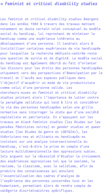 → Feminist et critical disability studies Les feminist et critical disability studies émergent dans les années 1980 à travers des travaux mettant notamment en doute certain volet conceptuel du modèle social du handicap, lui reprochant de minimiser le handicap comme une expérience inhérente au développement d'une personne. Il tendrait alors à invisibiliser certaines expériences de vie handicapée pour lesquelles la recherche médicalo-centrée reste une question de survie et de dignité. Le modèle social du handicap est également décrié du fait d’orienter les discours pour les droits des personnes handicapées uniquement vers des perspectives d'émancipation par le travail et l'accès aux espaces publiques dans l'objectif d'acquérir un mode de vie productiviste comme celui d'une personne valide. Les chercheurs·euses en feminist et critical disability studies pointent alors l'importance de lutter contre le paradigme validiste qui tend à lire et considérer la vie des personnes handicapées selon une grille normative sans interroger le statu quo d'une société capitaliste et patriarcale. En s'appuyant sur les travaux en black feminist studies (les études sur les pensées féministes noires) en gender studies et queer studies (les études de genre et LGBTQIA+), les théoriciens·nes et militants·es handicapés·es insistent sur une analyse intersectionnelle du handicap, c'est-à-dire la prise en compte d'une lecture multidimensionnelle des oppressions subies. Iels arguent sur la nécessité d'étudier le croisement des expériences oppressives tel que le sexisme, le racisme, le classisme, avec le validisme, afin de produire des connaissances qui annulent l'essentialisation des cadres d'analyse de l'expérience des personnes concernées tout en les humanisant, permettant alors de rendre compte de catégorie discriminatoires spécifiques.