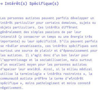 → Intérêt(s) Spécifique(s) Les personnes autistes peuvent parfois développer un intérêt particulier pour certains domaines, sujets ou objets particuliers. Ces intérêts diffèrent généralement des simples passions de par leur intensité (y consacrer un temps ou une énergie très importante) ou leur spécificité. S’ils peuvent parfois se révéler envahissants, ces intérêts spécifiques sont surtout une source de plaisir et d’épanouissement pour les autistes. Il s’agit donc d’un bon levier pour l’apprentissage et la sociabilisation, mais surtout d’un excellent moyen pour les personnes autistes d’apaiser leur anxiété. Ainsi, si le milieu médical utilise la terminologie « intérêts restreints », la communauté autiste préfère le terme d’«⁄intérêt spécifique », moins pathologisant et moins connoté négativement.