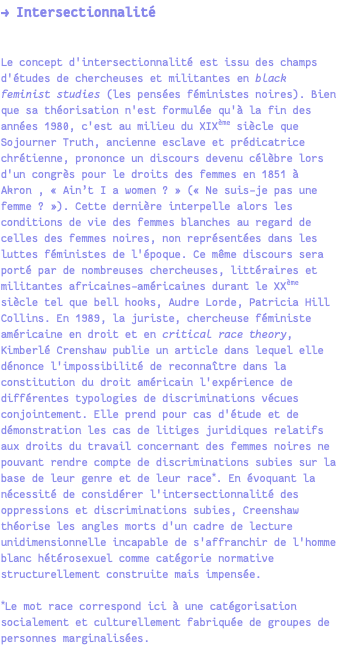 → Intersectionnalité Le concept d'intersectionnalité est issu des champs d'études de chercheuses et militantes en black feminist studies (les pensées féministes noires). Bien que sa théorisation n'est formulée qu'à la fin des années 1980, c'est au milieu du XIXème siècle que Sojourner Truth, ancienne esclave et prédicatrice chrétienne, prononce un discours devenu célèbre lors d'un congrès pour le droits des femmes en 1851 à Akron , « Ain’t I a women ? » (« Ne suis-je pas une femme ? »). Cette dernière interpelle alors les conditions de vie des femmes blanches au regard de celles des femmes noires, non représentées dans les luttes féministes de l'époque. Ce même discours sera porté par de nombreuses chercheuses, littéraires et militantes africaines-américaines durant le XXème siècle tel que bell hooks, Audre Lorde, Patricia Hill Collins. En 1989, la juriste, chercheuse féministe américaine en droit et en critical race theory, Kimberlé Crenshaw publie un article dans lequel elle dénonce l'impossibilité de reconnaître dans la constitution du droit américain l'expérience de différentes typologies de discriminations vécues conjointement. Elle prend pour cas d'étude et de démonstration les cas de litiges juridiques relatifs aux droits du travail concernant des femmes noires ne pouvant rendre compte de discriminations subies sur la base de leur genre et de leur race*. En évoquant la nécessité de considérer l'intersectionnalité des oppressions et discriminations subies, Creenshaw théorise les angles morts d'un cadre de lecture unidimensionnelle incapable de s'affranchir de l'homme blanc hétérosexuel comme catégorie normative structurellement construite mais impensée. *Le mot race correspond ici à une catégorisation socialement et culturellement fabriquée de groupes de personnes marginalisées.