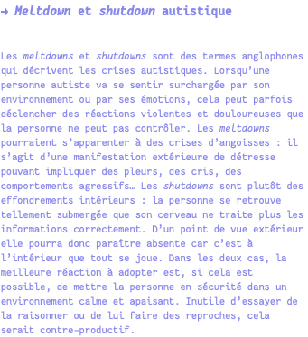 → Meltdown et shutdown autistique Les meltdowns et shutdowns sont des termes anglophones qui décrivent les crises autistiques. Lorsqu’une personne autiste va se sentir surchargée par son environnement ou par ses émotions, cela peut parfois déclencher des réactions violentes et douloureuses que la personne ne peut pas contrôler. Les meltdowns pourraient s’apparenter à des crises d’angoisses : il s’agit d’une manifestation extérieure de détresse pouvant impliquer des pleurs, des cris, des comportements agressifs… Les shutdowns sont plutôt des effondrements intérieurs : la personne se retrouve tellement submergée que son cerveau ne traite plus les informations correctement. D’un point de vue extérieur elle pourra donc paraître absente car c’est à l’intérieur que tout se joue. Dans les deux cas, la meilleure réaction à adopter est, si cela est possible, de mettre la personne en sécurité dans un environnement calme et apaisant. Inutile d’essayer de la raisonner ou de lui faire des reproches, cela serait contre-productif.