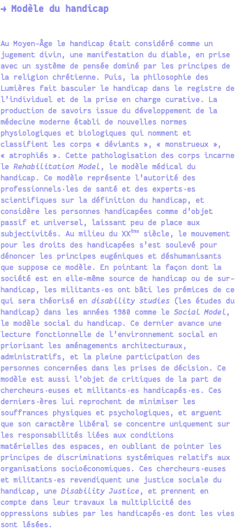 → Modèle du handicap Au Moyen-Âge le handicap était considéré comme un jugement divin, une manifestation du diable, en prise avec un système de pensée dominé par les principes de la religion chrétienne. Puis, la philosophie des Lumières fait basculer le handicap dans le registre de l’individuel et de la prise en charge curative. La production de savoirs issue du développement de la médecine moderne établi de nouvelles normes physiologiques et biologiques qui nomment et classifient les corps « déviants », « monstrueux », « atrophiés ». Cette pathologisation des corps incarne le Rehabilitation Model, le modèle médical du handicap. Ce modèle représente l’autorité des professionnels·les de santé et des experts·es scientifiques sur la définition du handicap, et considère les personnes handicapées comme d’objet passif et universel, laissant peu de place aux subjectivités. Au milieu du XXème siècle, le mouvement pour les droits des handicapées s’est soulevé pour dénoncer les principes eugéniques et déshumanisants que suppose ce modèle. En pointant la façon dont la société est en elle-même source de handicap ou de sur-handicap, les militants·es ont bâti les prémices de ce qui sera théorisé en disability studies (les études du handicap) dans les années 1980 comme le Social Model, le modèle social du handicap. Ce dernier avance une lecture fonctionnelle de l’environnement social en priorisant les aménagements architecturaux, administratifs, et la pleine participation des personnes concernées dans les prises de décision. Ce modèle est aussi l’objet de critiques de la part de chercheurs·euses et militants·es handicapés·es. Ces derniers·ères lui reprochent de minimiser les souffrances physiques et psychologiques, et arguent que son caractère libéral se concentre uniquement sur les responsabilités liées aux conditions matérielles des espaces, en oubliant de pointer les principes de discriminations systémiques relatifs aux organisations socioéconomiques. Ces chercheurs·euses et militants·es revendiquent une justice sociale du handicap, une Disability Justice, et prennent en compte dans leur travaux la multiplicité des oppressions subies par les handicapés·es dont les vies sont lésées.