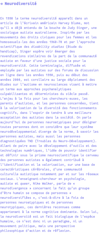 → Neurodiversité En 1998 le terme neurodiversité apparaît dans un article de l’écrivain américain Harvey Blume, mot qu’il a déjà entendu de la bouche de Judy Singer, une sociologue autiste australienne. Inspirée par les mouvements des droits civiques pour les femmes et les homosexuels·les des années 1960-70 et par l’approche scientifique des disability studies (étude du handicap), Singer espère voir émerger des revendications similaires de la part de la communauté autiste en faveur d’une justice sociale pour la neurodiversité. Cette terminologie, diffusée et employée par les autistes sur des forums de discussion en ligne dans les années 1990, puis au début des années 2000, est corollaire au large déploiement des études sur l’autisme en neurosciences visant à mettre un terme aux approches psychanalytiques culpabilisantes et déterministes du siècle passé. L’enjeu à la fois pour les chercheurs·euses, les parents d’autistes, et les personnes concernées, tient à la valorisation de la diversité des fonctionnements cognitifs, dans l’espoir de tendre à une meilleure acceptation des autistes dans la société. On parle aujourd’hui de personnes neuroatypiques pour désigner toutes personnes dont on considère que leur système neurodéveloppemental diverge de la norme, à savoir les personnes autistes, mais aussi les personnes diagnostiquées TND (Troubles du Neuro-Développement). Allant de paire avec le développement d’outils et des technologies numériques, l’idée de pouvoir identifier et définir sous le prisme neuroscientifique le cerveau des personnes autistes a également contribué à l’identification et la valorisation, sur une base de caractéristiques cérébrales, d’une communauté culturelle autistique notamment par et sur les réseaux sociaux. L’enseignant-chercheur en psychologie, autiste et queer, Nike Walker, parle de « neurodivergence » concernant le fait qu’un groupe d’être humain se compose de personnes « neurodiversifiées », c’est-à-dire à la fois de personnes neuroatypiques et de personnes neurotypiques, ces dernières reconnues comme appartenant à la norme cognitive dominante. Selon lui, la neurodiversité est un fait biologique de l’espèce humaine, ce n’est donc ni un paradigme, ni un mouvement politique, mais une perspective philosophique d’action et de réflexion.