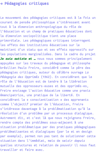 → Pédagogies critiques Le mouvement des pédagogies critiques est à la fois un courant de pensée philosophique s'intéressant avant tout à la dimension anthropologique du rôle de l'éducation et un champ de pratiques éducatives dont la dimension sociopolitique tient une place primordiale. Les pédagogiques critiques interrogent les effets des institutions éducatives sur le maintient d'un statu quo et ses effets oppressifs sur les populations marginalisées. Dans le cadre du projet Je suis autiste et … nous nous sommes principalement appuyées sur les travaux du pédagogue et philosophe brésilien Paulo Freire, considéré comme le père des pédagogies critiques, auteur du célèbre ouvrage La Pédagogie des Opprimés (1962). En considérant que le rôle de l'éducation est de tendre à la libération mutuelle des oppresseurs·euses et des opprimés·es, Freire envisage l'action éducative comme une praxis émancipatrice, une pratique de la liberté. En considérant la « conscientisation » des apprenants comme l'objectif premier de l'éducation, Freire s'intéresse davantage à la problématisation qu'à la résolution d'un problème par un processus dialogique. Autrement dit, et c'est là que nous rejoignons Freire, rendre compte des problèmes sous-adjacent à une situation problématique par des pratiques pédagogiques problématisantes et dialogiques (par le et en design par exemple), permet non pas tant de solutionner cette situation dans l'immédiat, mais de saisir depuis quelles structures et relation de pouvoir il nous faut travailler et faire avec.