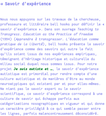 → Savoir d'expérience Nous nous appuyons sur les travaux de la chercheuse, professeure et littéraire bell hooks pour définir le « savoir d'expérience ». Dans son ouvrage Teaching to Transgress. Education as the Practice of Freedom (1994) (Apprendre à transgresser. L'éducation comme pratique de la liberté), bell hooks présente le savoir d'expérience comme des savoirs qui outre le fait qu'ils soient issus de nos expériences empiriques, témoignent d'héritage historique et culturelle du milieu social duquel nous sommes issus. Pour notre projet Je suis autiste et …, le savoir d'expérience autistique est primordial pour rendre compte d'une culture autistique et de manières d'être au monde neuroatypiques qui existent par et pour elles-mêmes. Ne niant pas le savoir expert ou le savoir scientifique, ce savoir d'expérience correspond à une culture de savoir qui échappe parfois aux catégorisations nosographiques en vigueur et qui donne un caractère privilégié à ce qui semble passer entre les lignes, parfois malencontreusement déconsidéré.