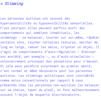 → Stimming Les personnes autistes ont souvent des hypersensibilités ou hyposensibilités sensorielles. C’est pourquoi elles peuvent parfois avoir des comportements qui semblent inhabituels, les stimmings : se balancer, tourner sur soi-même, répéter certains sons, toucher certaines textures, marcher de long en large, remuer les mains, tripoter un objet… Il s’agit de comportements d’auto-régulation — diminuer son anxiété, par exemple —, ou d’auto-stimulation — volontairement provoquer des sensations pour s’amuser. Si cela peut paraître surprenant au premier abord, c’est normal et même nécessaire pour les personnes autistes. Les stimmings autistiques sont considérés comme moins conventionnels par rapport à ceux présentés chez les personnes non-autistes (se balancer sur sa chaise, taper du pied), et font malheureusement souvent l'objet de moquerie discriminatoire.