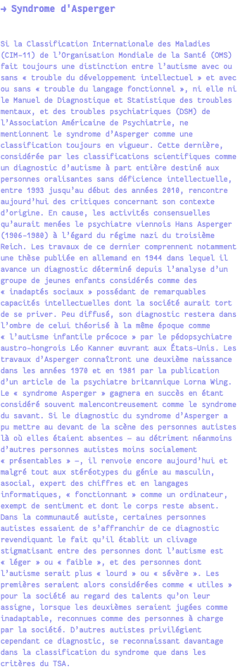 → Syndrome d'Asperger Si la Classification Internationale des Maladies (CIM-11) de l’Organisation Mondiale de la Santé (OMS) fait toujours une distinction entre l’autisme avec ou sans « trouble du développement intellectuel » et avec ou sans « trouble du langage fonctionnel », ni elle ni le Manuel de Diagnostique et Statistique des troubles mentaux, et des troubles psychiatriques (DSM) de l’Association Américaine de Psychiatrie, ne mentionnent le syndrome d’Asperger comme une classification toujours en vigueur. Cette dernière, considérée par les classifications scientifiques comme un diagnostic d’autisme à part entière destiné aux personnes oralisantes sans déficience intellectuelle, entre 1993 jusqu’au début des années 2010, rencontre aujourd’hui des critiques concernant son contexte d’origine. En cause, les activités consensuelles qu’aurait menées le psychiatre viennois Hans Asperger (1906-1980) à l’égard du régime nazi du troisième Reich. Les travaux de ce dernier comprennent notamment une thèse publiée en allemand en 1944 dans lequel il avance un diagnostic déterminé depuis l’analyse d’un groupe de jeunes enfants considérés comme des « inadaptés sociaux » possédant de remarquables capacités intellectuelles dont la société aurait tort de se priver. Peu diffusé, son diagnostic restera dans l’ombre de celui théorisé à la même époque comme « l’autisme infantile précoce » par le pédopsychiatre austro-hongrois Léo Kanner œuvrant aux États-Unis. Les travaux d’Asperger connaîtront une deuxième naissance dans les années 1970 et en 1981 par la publication d’un article de la psychiatre britannique Lorna Wing. Le « syndrome Asperger » gagnera en succès en étant considéré souvent malencontreusement comme le syndrome du savant. Si le diagnostic du syndrome d’Asperger a pu mettre au devant de la scène des personnes autistes là où elles étaient absentes — au détriment néanmoins d’autres personnes autistes moins socialement « présentables » —, il renvoie encore aujourd’hui et malgré tout aux stéréotypes du génie au masculin, asocial, expert des chiffres et en langages informatiques, « fonctionnant » comme un ordinateur, exempt de sentiment et dont le corps reste absent. Dans la communauté autiste, certaines personnes autistes essaient de s’affranchir de ce diagnostic revendiquant le fait qu’il établit un clivage stigmatisant entre des personnes dont l’autisme est « léger » ou « faible », et des personnes dont l’autisme serait plus « lourd » ou « sévère ». Les premières seraient alors considérées comme « utiles » pour la société au regard des talents qu’on leur assigne, lorsque les deuxièmes seraient jugées comme inadaptable, reconnues comme des personnes à charge par la société. D’autres autistes privilégient cependant ce diagnostic, se reconnaissant davantage dans la classification du syndrome que dans les critères du TSA.