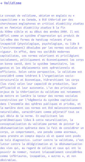 → Validisme Le concept de validisme, ableism en anglais ou « capacitisme » au Canada, a été théorisé par des chercheuses anglophones en critical disability studies et en feminist disability studies à la fin du XXème siècle et au début des années 2000. Il est défini comme un système d’oppression qui produit de lui-même des formes de handicap relevant d’une incapacité (physiologique, psychologique, ou liée à l’environnement) dévaluées par les normes sociales en vigueur. En effet, dans nos sociétés modernes capitalistes, ces normes valorisent et privilégient socialement, politiquement et économiquement les corps en bonne santé, dont le système immunitaire, les gestes et les déplacements sont opérationnels et efficients. Selon cette perspective, le validisme est considéré comme inhérent à l’organisation socio-structurelle et économique, hiérarchisant les corps (les vies) selon leur capacité de production, leur efficacité et leur autonomie. L’un des principaux enjeux de la théorisation du validisme est notamment de mettre en lumière la teneur des normes sociales construites par l’hégémonie du système capitaliste dans l’ensemble des sphères publiques et privées, et la manière dont ces normes ont été malencontreusement naturalisées, caractérisant comme péjoratif tout ce qui dévie de la norme. En explicitant les problématiques liées à cette naturalisation, la conceptualisation du validisme permet de pointer la déshumanisation opérante dans le fait de considérer un corps, un comportement, une pensée comme anormaux, sans prendre en compte depuis où et quand sont posés de tels diagnostics. Lutter contre le validisme, c’est lutter contre la délégitimation et la déshumanisation des vies qui, au regard de celles et ceux qui ont le pouvoir de nommer, restent inlassablement considérées comme inférieures, incapables, « autres », et non désirables.